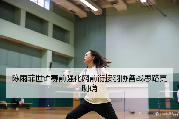 陈雨菲世锦赛前强化网前衔接羽协备战思路更明确
